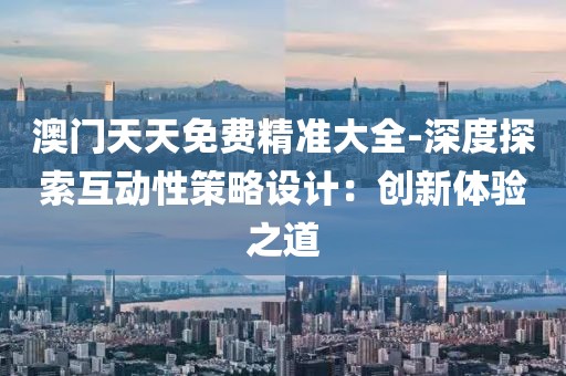 澳门天天免费精准大全-深度探索互动性策略设计：创新体验之道