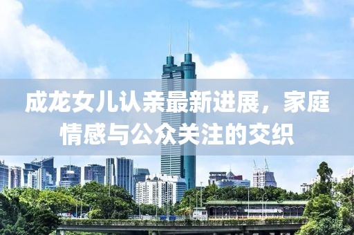 成龙女儿认亲最新进展，家庭情感与公众关注的交织