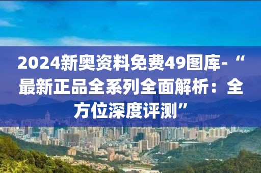 2024新奥资料免费49图库-“最新正品全系列全面解析：全方位深度评测”