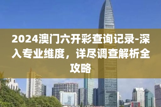 2024澳门六开彩查询记录-深入专业维度，详尽调查解析全攻略
