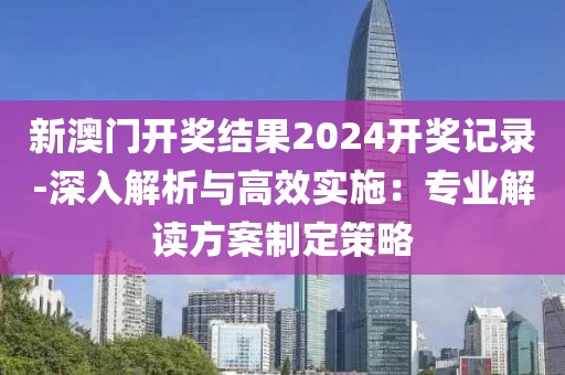 新澳门开奖结果2024开奖记录-深入解析与高效实施：专业解读方案制定策略
