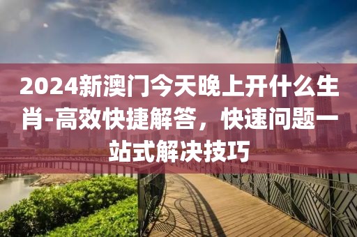 2024新澳门今天晚上开什么生肖-高效快捷解答，快速问题一站式解决技巧