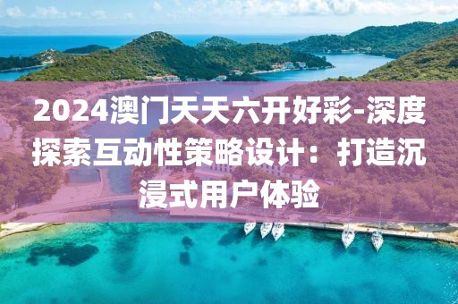 2024澳门天天六开好彩-深度探索互动性策略设计：打造沉浸式用户体验