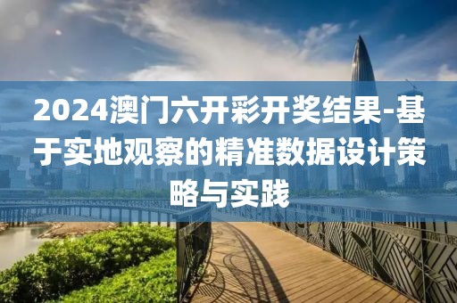 2024澳门六开彩开奖结果-基于实地观察的精准数据设计策略与实践