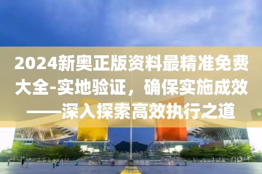 2024新奥正版资料最精准免费大全-实地验证，确保实施成效——深入探索高效执行之道
