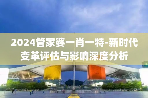 2024管家婆一肖一特-新时代变革评估与影响深度分析