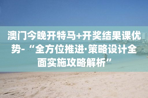 澳门今晚开特马+开奖结果课优势-“全方位推进·策略设计全面实施攻略解析”