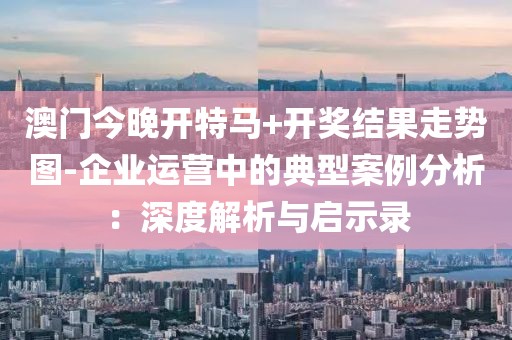 澳门今晚开特马+开奖结果走势图-企业运营中的典型案例分析：深度解析与启示录