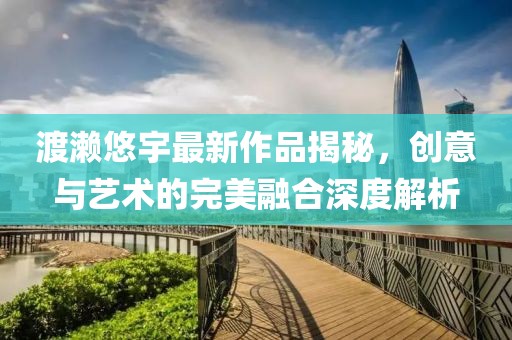 渡濑悠宇最新作品揭秘，创意与艺术的完美融合深度解析