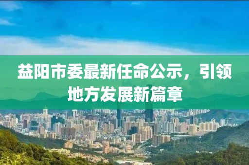 益阳市委最新任命公示，引领地方发展新篇章