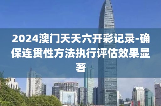 2024澳门天天六开彩记录-确保连贯性方法执行评估效果显著