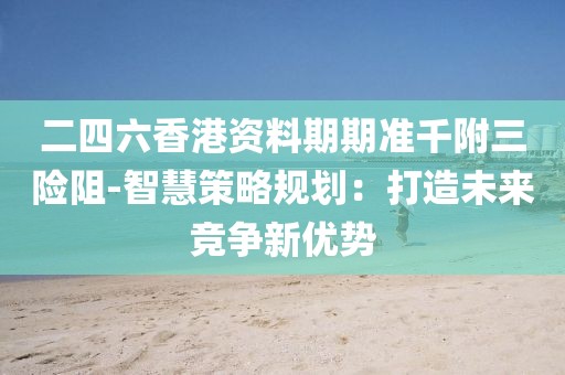二四六香港资料期期准千附三险阻-智慧策略规划：打造未来竞争新优势