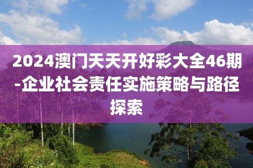 2024澳门天天开好彩大全46期-企业社会责任实施策略与路径探索