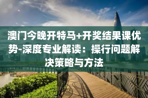 澳门今晚开特马+开奖结果课优势-深度专业解读：操行问题解决策略与方法