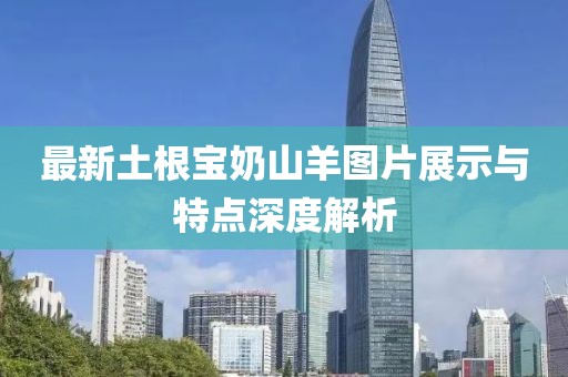 最新土根宝奶山羊图片展示与特点深度解析