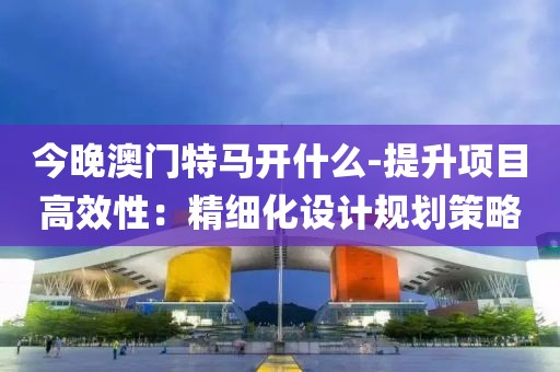 今晚澳门特马开什么-提升项目高效性：精细化设计规划策略