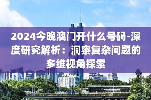 2024今晚澳门开什么号码-深度研究解析：洞察复杂问题的多维视角探索