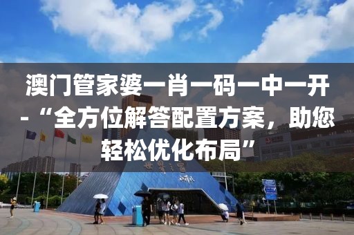 澳门管家婆一肖一码一中一开-“全方位解答配置方案，助您轻松优化布局”