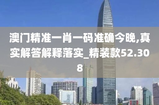 澳门精准一肖一码准确今晚,真实解答解释落实_精装款52.308