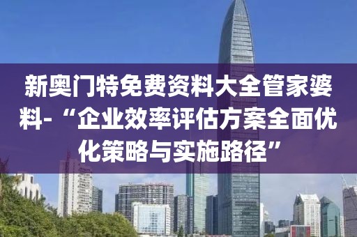 新奥门特免费资料大全管家婆料-“企业效率评估方案全面优化策略与实施路径”