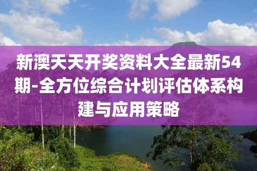 新澳天天开奖资料大全最新54期-全方位综合计划评估体系构建与应用策略