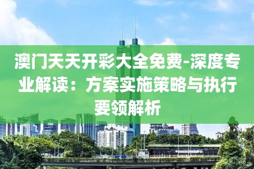 澳门天天开彩大全免费-深度专业解读：方案实施策略与执行要领解析