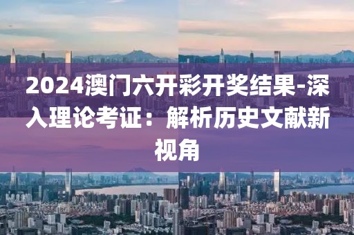 2024澳门六开彩开奖结果-深入理论考证：解析历史文献新视角