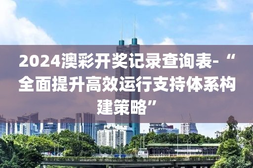 2024澳彩开奖记录查询表-“全面提升高效运行支持体系构建策略”