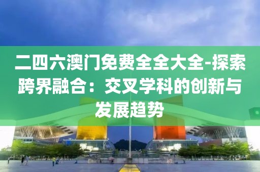 二四六澳门免费全全大全-探索跨界融合：交叉学科的创新与发展趋势