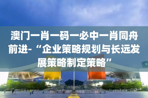 澳门一肖一码一必中一肖同舟前进-“企业策略规划与长远发展策略制定策略”