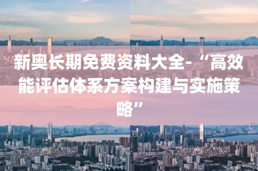 新奥长期免费资料大全-“高效能评估体系方案构建与实施策略”
