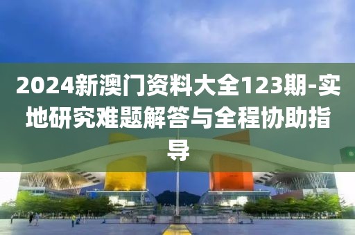 2024新澳门资料大全123期-实地研究难题解答与全程协助指导