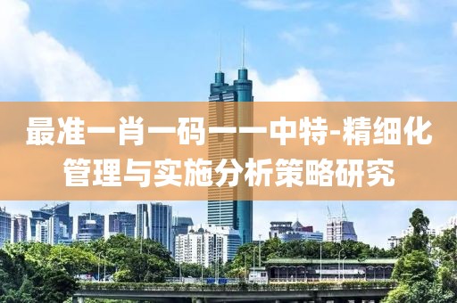 最准一肖一码一一中特-精细化管理与实施分析策略研究