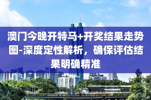 澳门今晚开特马+开奖结果走势图-深度定性解析，确保评估结果明确精准