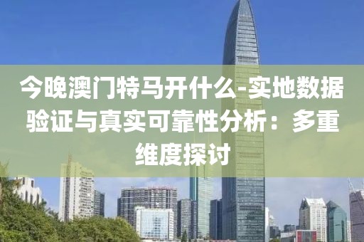 今晚澳门特马开什么-实地数据验证与真实可靠性分析：多重维度探讨