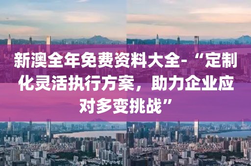 新澳全年免费资料大全-“定制化灵活执行方案，助力企业应对多变挑战”