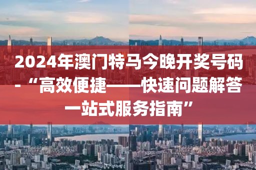 2024年澳门特马今晚开奖号码-“高效便捷——快速问题解答一站式服务指南”