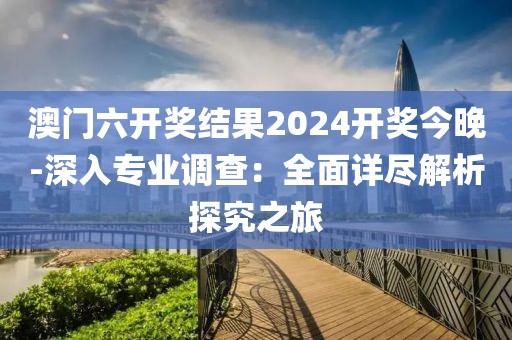 澳门六开奖结果2024开奖今晚-深入专业调查：全面详尽解析探究之旅