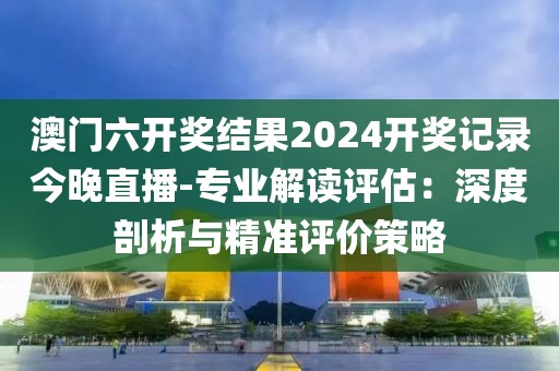 澳门六开奖结果2024开奖记录今晚直播-专业解读评估：深度剖析与精准评价策略
