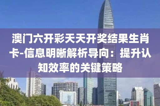 澳门六开彩天天开奖结果生肖卡-信息明晰解析导向：提升认知效率的关键策略