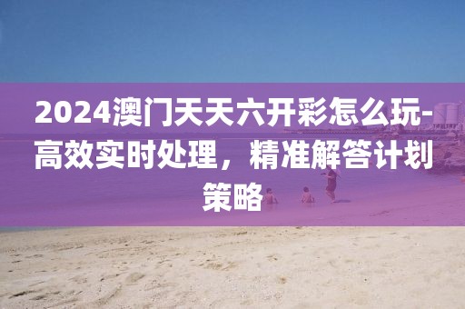 2024澳门天天六开彩怎么玩-高效实时处理，精准解答计划策略