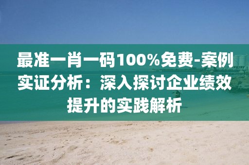 最准一肖一码100%免费-案例实证分析：深入探讨企业绩效提升的实践解析