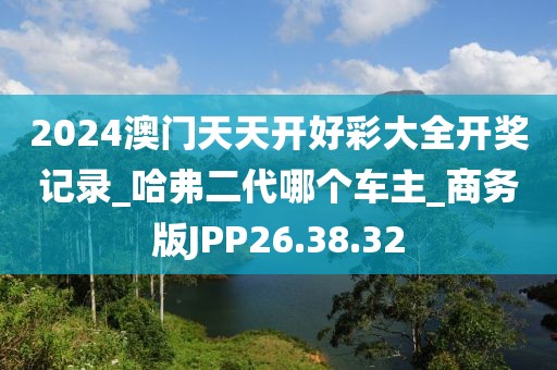 2024澳门天天开好彩大全开奖记录_哈弗二代哪个车主_商务版JPP26.38.32