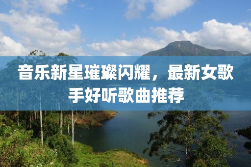 音乐新星璀璨闪耀，最新女歌手好听歌曲推荐