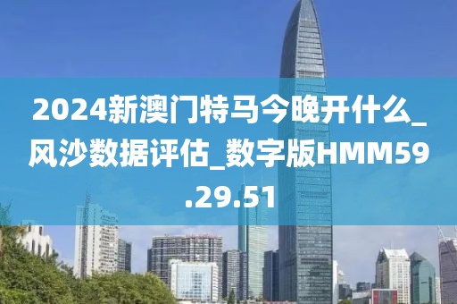 2024新澳门特马今晚开什么_风沙数据评估_数字版HMM59.29.51