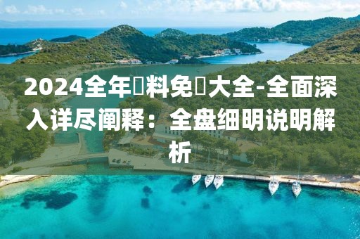 2024全年資料免費大全-全面深入详尽阐释：全盘细明说明解析