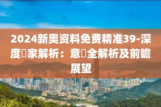 2024新奥资料免费精准39-深度專家解析：意見全解析及前瞻展望