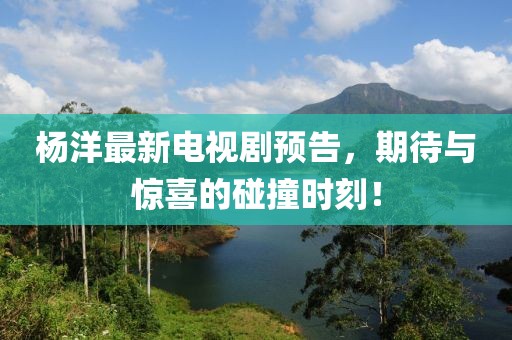杨洋最新电视剧预告，期待与惊喜的碰撞时刻！