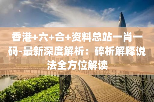香港+六+合+资料总站一肖一码-最新深度解析：碎析解释说法全方位解读