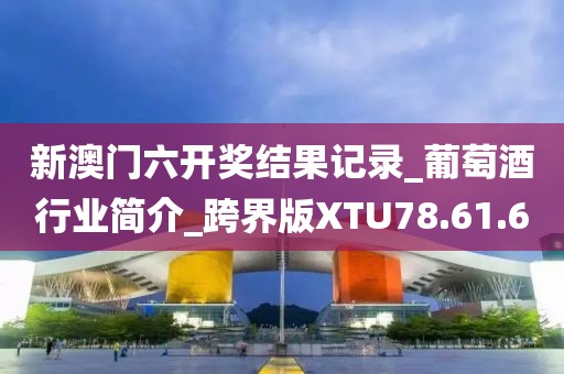 新澳门六开奖结果记录_葡萄酒行业简介_跨界版XTU78.61.6